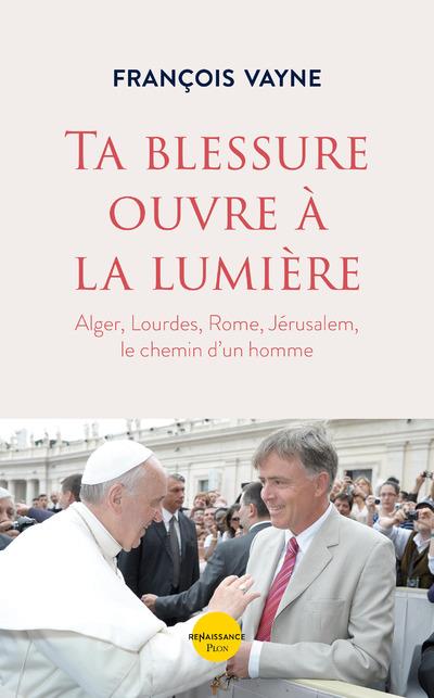 Ta blessure ouvre à la lumière. Alger, Lourdes, Rome, Jérusalem, le chemin d'un homme