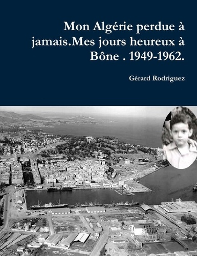 Mon Alagérie perdue à jamais . Mes jours heureux à Bône. 1949-1962.. Un Pied-Noir raconte son déchir