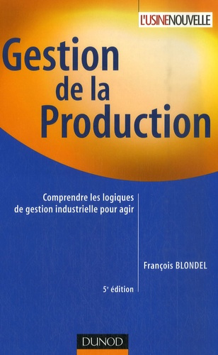 GESTION DE LA PRODUCTION - 5EME EDITION - COMPRENDRE LES LOGIQUES DE GESTION INDUSTRIELLE POUR AGIR