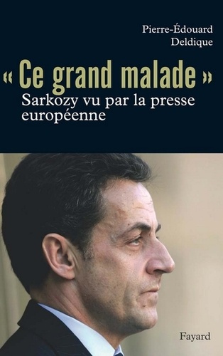 Ce grand malade. Sarkozy vu par la presse européenne