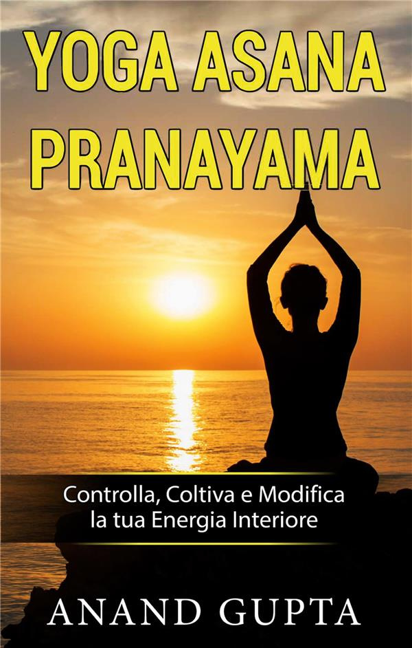 YOGA ASANA PRANAYAMA - CONTROLLA, COLTIVA E MODIFICA LA TUA ENERGIA INTERIORE