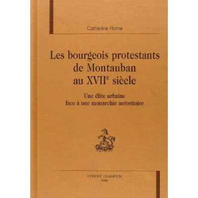 LES BOURGEOIS PROTESTANTS DE MONTAUBAN AU XVIIE SIECLE. UNE ELITE URBAINE FACE A UNE MONARCHIE AUTO