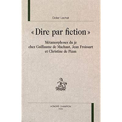 DIRE PAR FICTION. METAMORPHOSES DU JE CHEZ GUILLAUME DE MACHAUT, JEAN FROISSART, CHRISTINE DE PIZAN