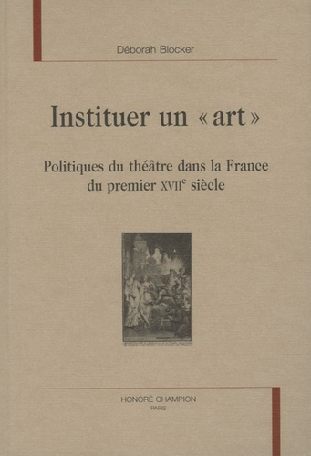 INSTITUER UN ART. POLITIQUES DU THEATRE DANS LA FRANCE DU PREMIER XVIIE SIECLE