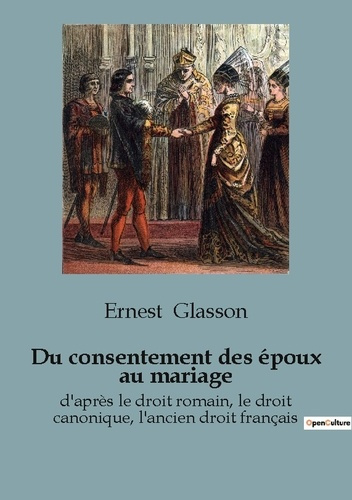 Du consentement des époux au mariage. d'après le droit romain, le droit canonique, l'ancien droit fr