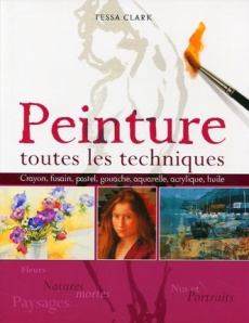 Peinture : toutes les techniques. Fleurs et natures mortes, nus et portraits, paysages - Clark Tessa