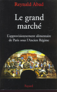 Le grand marché. L'approvisionnement alimentaire de Paris sous l'Ancien Régime - Abad Reynald