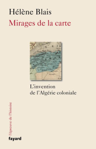 Mirages de la carte. L'invention de l'Algérie coloniale, XIXe-XXe siècle - Blais Hélène