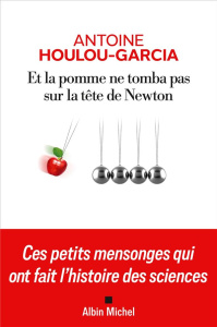 Et la pomme ne tomba pas sur la tête de Newton. Ces petits mensonges qui ont fait l'histoire des sci - Houlou-Garcia Antoine