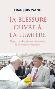 Ta blessure ouvre à la lumière. Alger, Lourdes, Rome, Jérusalem, le chemin d'un homme - Vayne François ; La Vaissière Jean-Louis de