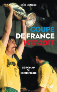 Coupe de France 1917-2017. Le roman du centenaire - Ghemmour Chérif ; Roche Alain