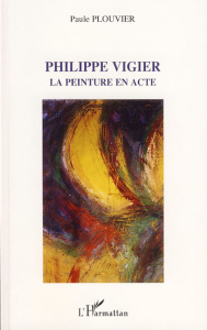 Philippe Vigier. La peinture en acte - Plouvier Paule