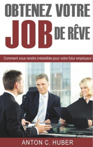 Obtenez votre job de rêve. Comment vous rendre irrésistible pour votre futur employeur - Huber Anton C.