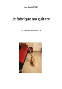 Je fabrique ma guitare. Les cahiers d'ateliers de JCT - Tarby Jean-Claude