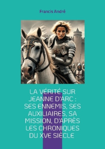 La vérité sur Jeanne d'Arc : Ses ennemis, ses auxiliaires, sa mission, d'après les chroniques du XVe - André Francis