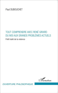 Tout comprendre avec René Girard du moi aux grands problèmes actuels. Petit traité de la violence - Dubouchet Paul