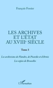 Les archives et l'Etat au XVIIIe siècle. Tome 3, Les archivistes de Flandre, de Picardie et d'Artois - Fossier François