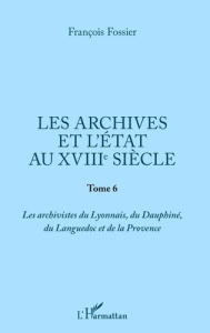 Les archives et l'Etat au XVIIIe siècle. Tome 6, Les archivistes du Lyonnais, du Dauphiné, du Langue - Fossier François