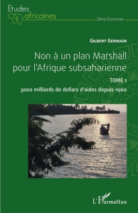 Non à un plan Marshall pour l'Afrique subsaharienne. Tome 1, 3000 milliards de dollars d'aides depui - Germain Gilbert