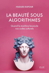 La beauté sous algorithmes. Quand la machine bouscule nos codes culturels - Dufour Hugues