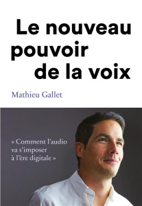Le pouvoir de la voix. Comment l'audio va s'imposer à l'ère du digitale - Gallet Mathieu