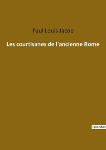 Les courtisanes de l'ancienne Rome. Les intrigues secrètes des femmes influentes de Rome - Jacob Paul louis