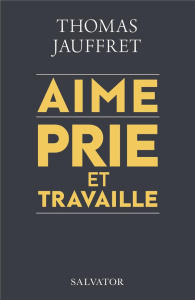 Aime, prie et travaille. Plaidoyer spirituel pour une économie qui nous veut vraiment du bien - Jauffret Thomas