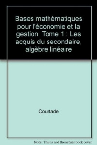 Bases mathématiques pour l'économie et la gestion Tome 1 : Les acquis du secondaire, algèbre linéai - COURTADE
