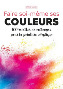 Faire soi-même ses couleurs. 100 recettes de mélanges pour la peinture acrylique - Walsh Marie