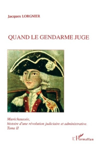 Quand le gendarme juge. Maréchaussée, histoire d'une révolution judiciaire et administrative tome 2 - Lorgnier Jacques
