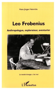 LEO FROBENIUS. Anthropologue, explorateur, aventurier, Le monde étranger, c'est moi - Heinrichs Hans-Jürgen