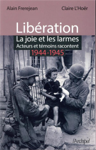Libération. La joie et les larmes. Acteurs et témoins racontent (1944-1945) - Frèrejean Alain ; L'Hoër Claire