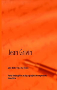 Une demi-vie à ma façon. Brève auto-biographie-analyse-projection et pensées associées - Grivin Jean