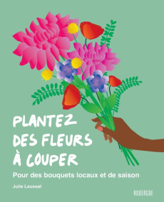 Plantez des fleurs à couper. Pour des bouquets locaux et de saison - Laussat Julie