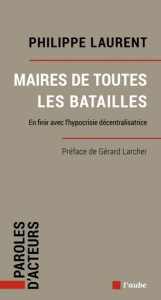 Maires de toutes les batailles. En finir avec l’hypocrisie décentralisatrice - Laurent Philippe ; Larcher Gérard