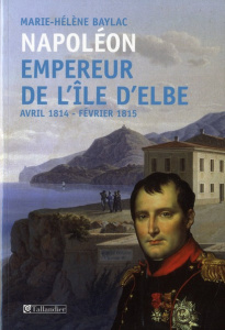 Napoléon Empereur de l'ile d'Elbe. Avril 1814-Fevrier 1815 - Baylac Marie-Hélène