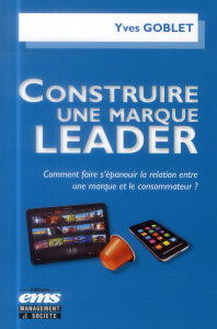 Construire une marque leader. Comment faire s'épanouir la relation entre une marque et le consommate - Goblet Yves