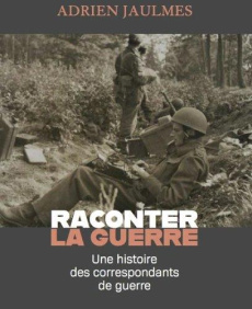 Raconter la guerre. Une histoire des correspondants de guerre - Jaulmes Adrien