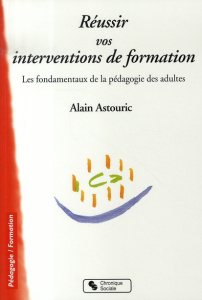 Réussir vos interventions de formation. Les fondamentaux de la pédagogie des adultes - Astouric Alain