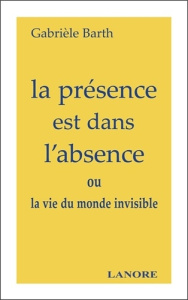 La présence est dans l'absence. ou la vie du monde invisible - Barth Gabrièle