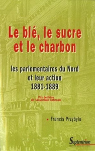 Le blé, le sucre et le charbon. Les parlementaires du nord et leur action 1881-1889 - Przybyla Francis