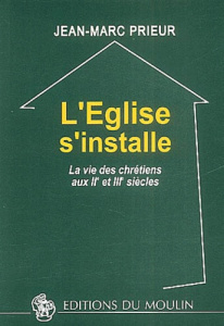 L'Eglise s'installe. La vie des chrétiens aux IIème et IIIème siècles - Prieur Jean-Marc