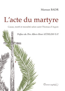 L'acte du martyre. Cause, motif et moralité selon saint Thomas d'Aquin - Badr Maroun ; Kühlem Albert-Henri