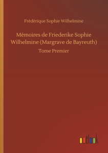 Mémoires de Friederike Sophie Wilhelmine (Margrave de Bayreuth). Tome Premier - Wilhelmine Frédérique sophie