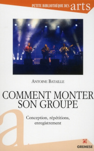Comment monter son groupe. Conception, répétitions, enregistrement - Bataille Antoine