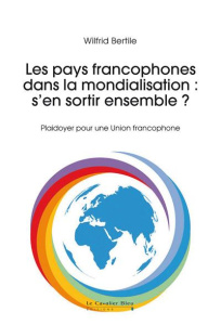 Les pays francophones dans la mondialisation : s'en sortir ensemble ? Plaidoyer pour une Union franc - Bertile Wilfrid