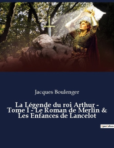La Légende du roi Arthur - Tome I - Le Roman de Merlin & Les Enfances de Lancelot. un essai historiq - Boulenger Jacques