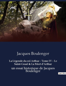 La Légende du roi Arthur - Tome IV - Le Saint-Graal & La Mort d'Arthur. un essai historique de Jacqu - Boulenger Jacques