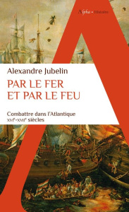 Par le fer et par le feu. Combattre dans l'Atlantique, XVIe-XVIIe siècles - Jubelin Alexandre