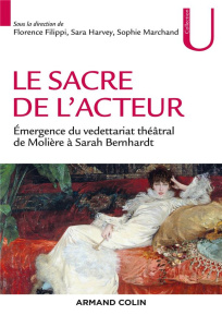 Le sacre de l'acteur. Emergence du vedettariat théâtral de Molière à Sarah Bernhardt - Filippi Florence ; Harvey Sara ; Marchand Sophie